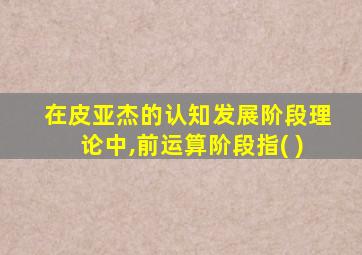 在皮亚杰的认知发展阶段理论中,前运算阶段指( )